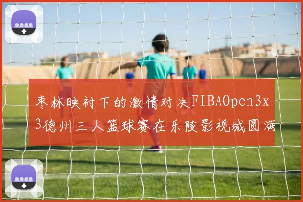 枣林映衬下的激情对决FIBAOpen3x3德州三人篮球赛在乐陵影视城圆满落幕