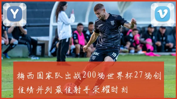 梅西国家队出战200场世界杯27场创佳绩并列最佳射手荣耀时刻