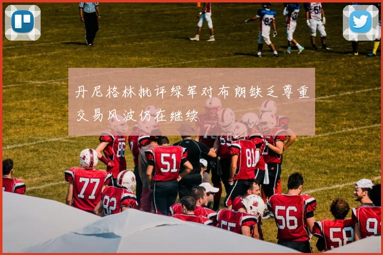 丹尼格林批评绿军对布朗缺乏尊重交易风波仍在继续