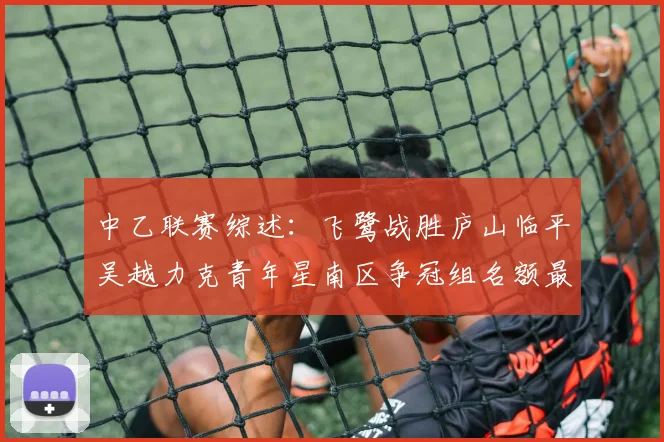 中乙联赛综述：飞鹭战胜庐山临平吴越力克青年星南区争冠组名额最终揭晓
