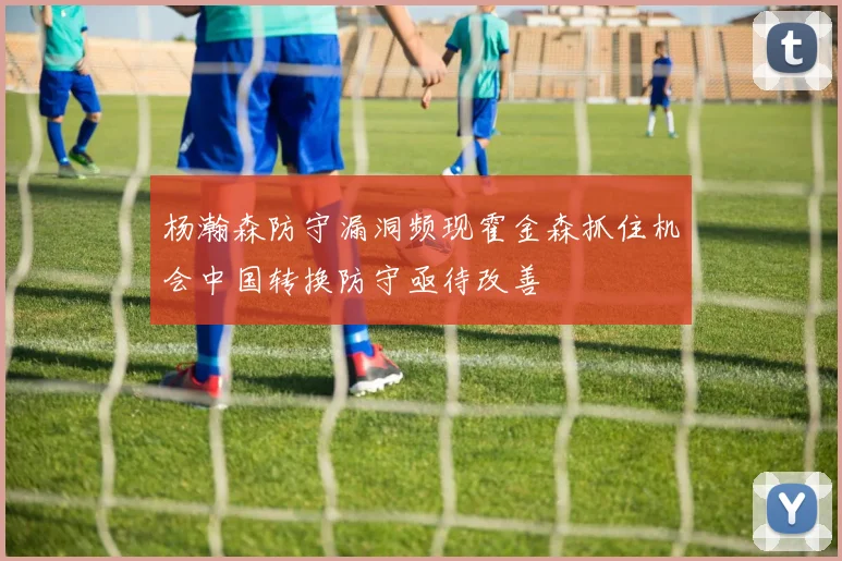 杨瀚森防守漏洞频现霍金森抓住机会中国转换防守亟待改善