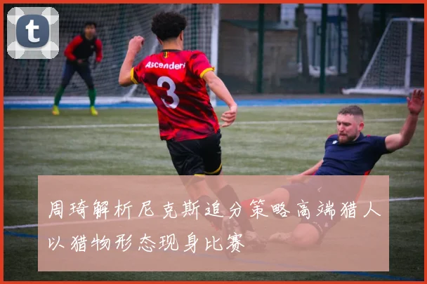 周琦解析尼克斯追分策略高端猎人以猎物形态现身比赛