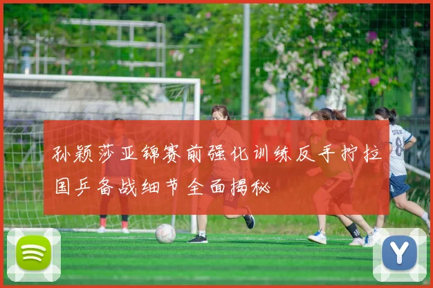 孙颖莎亚锦赛前强化训练反手拧拉国乒备战细节全面揭秘
